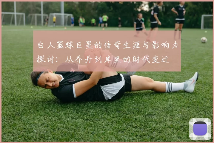 白人篮球巨星的传奇生涯与影响力探讨：从乔丹到库里的时代变迁