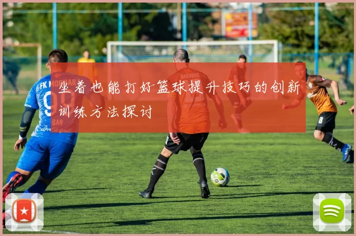 坐着也能打好篮球提升技巧的创新训练方法探讨