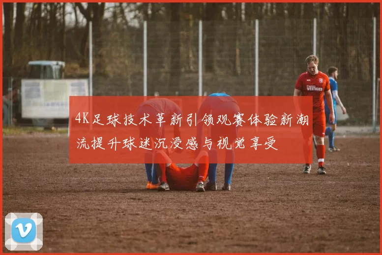 4K足球技术革新引领观赛体验新潮流提升球迷沉浸感与视觉享受