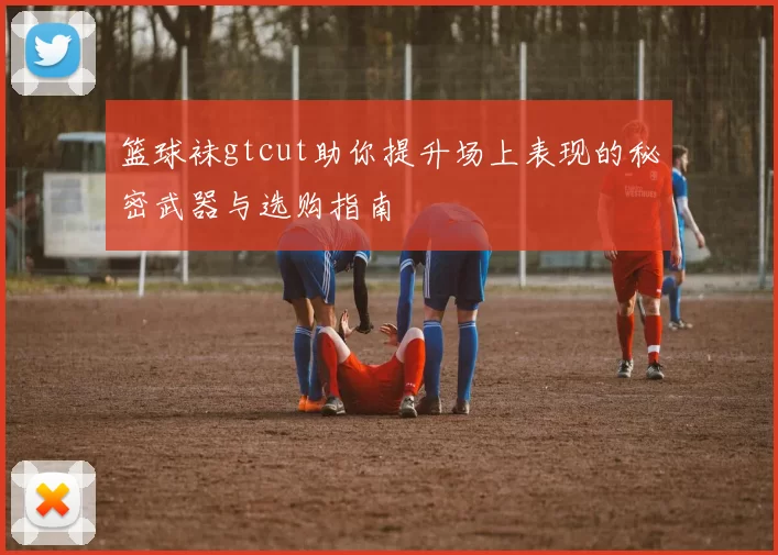 篮球袜gtcut助你提升场上表现的秘密武器与选购指南